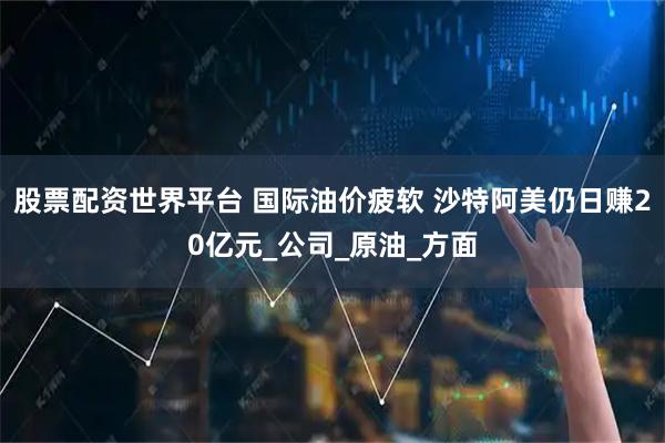 股票配资世界平台 国际油价疲软 沙特阿美仍日赚20亿元_公司_原油_方面