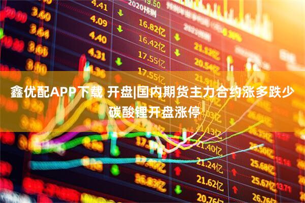 鑫优配APP下载 开盘|国内期货主力合约涨多跌少 碳酸锂开盘涨停