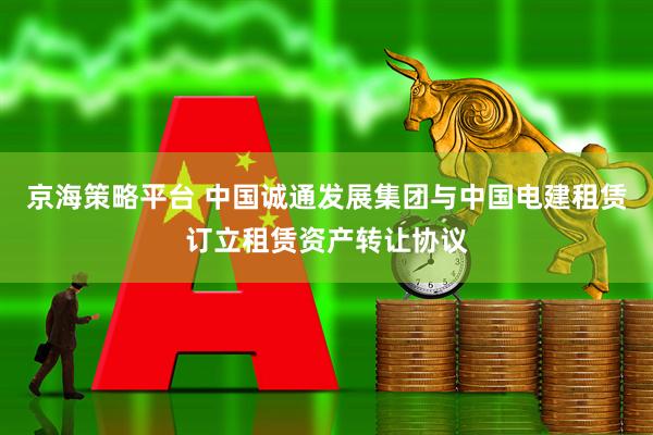 京海策略平台 中国诚通发展集团与中国电建租赁订立租赁资产转让协议