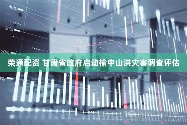 荣通配资 甘肃省政府启动榆中山洪灾害调查评估