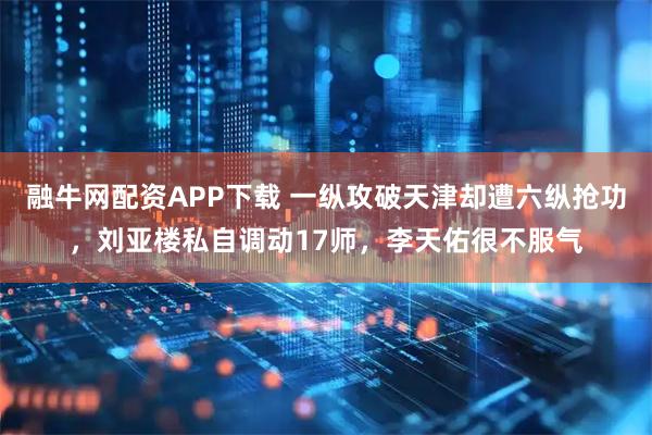 融牛网配资APP下载 一纵攻破天津却遭六纵抢功，刘亚楼私自调动17师，李天佑很不服气