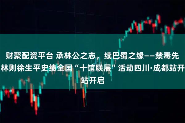 财聚配资平台 承林公之志，续巴蜀之缘——禁毒先驱林则徐生平史绩全国“十馆联展”活动四川·成都站开启