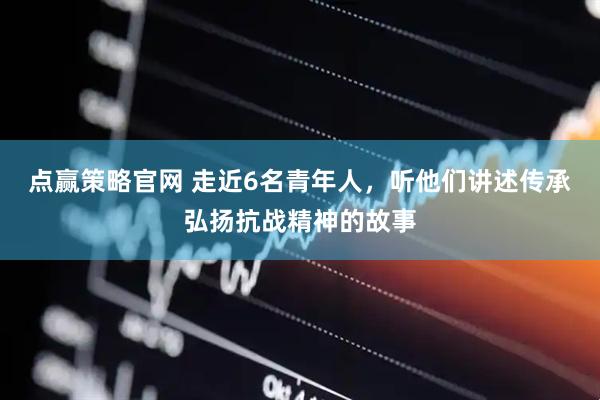 点赢策略官网 走近6名青年人，听他们讲述传承弘扬抗战精神的故事