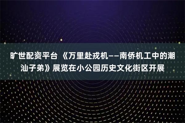 旷世配资平台 《万里赴戎机——南侨机工中的潮汕子弟》展览在小公园历史文化街区开展