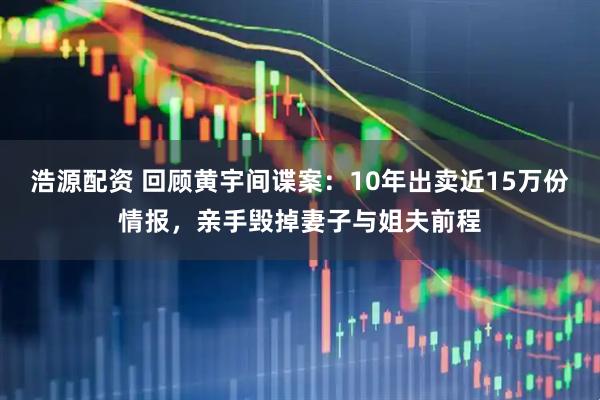 浩源配资 回顾黄宇间谍案：10年出卖近15万份情报，亲手毁掉妻子与姐夫前程