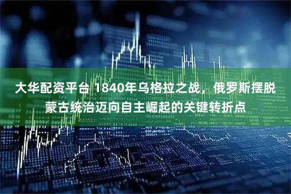 大华配资平台 1840年乌格拉之战，俄罗斯摆脱蒙古统治迈向自主崛起的关键转折点