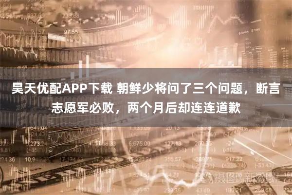 昊天优配APP下载 朝鲜少将问了三个问题，断言志愿军必败，两个月后却连连道歉