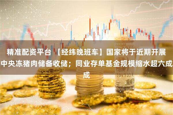 精准配资平台 【经纬晚班车】国家将于近期开展中央冻猪肉储备收储；同业存单基金规模缩水超六成