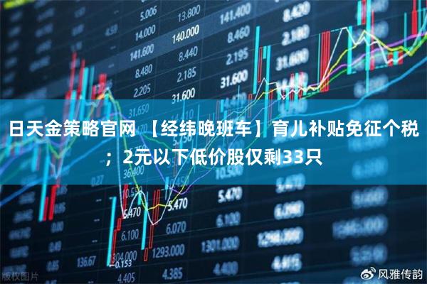 日天金策略官网 【经纬晚班车】育儿补贴免征个税；2元以下低价股仅剩33只