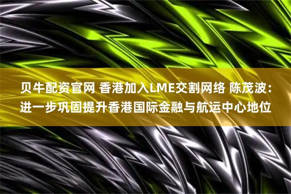 贝牛配资官网 香港加入LME交割网络 陈茂波：进一步巩固提升香港国际金融与航运中心地位