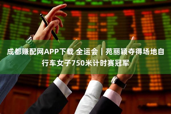 成都赚配网APP下载 全运会｜苑丽颖夺得场地自行车女子750米计时赛冠军