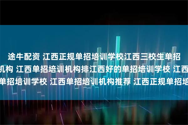 途牛配资 江西正规单招培训学校江西三校生单招培训江西单招网培训机构 江西单招培训机构排江西好的单招培训学校 江西单招培训机构推荐 江西正规单招培训机构