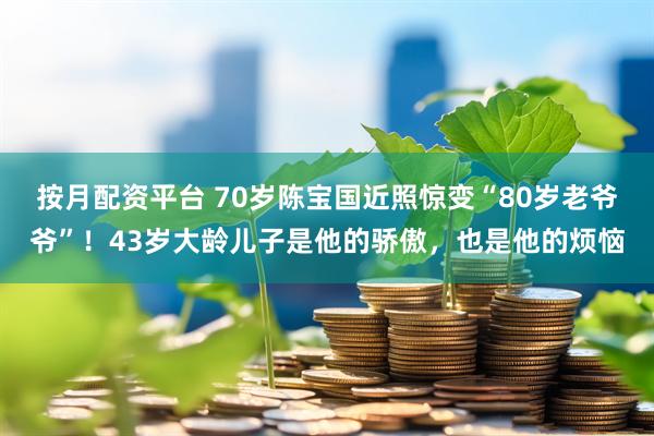 按月配资平台 70岁陈宝国近照惊变“80岁老爷爷”！43岁大龄儿子是他的骄傲，也是他的烦恼