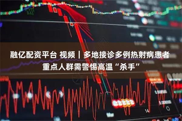 融亿配资平台 视频｜多地接诊多例热射病患者 重点人群需警惕高温“杀手”